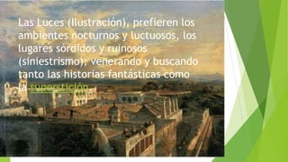 Las Luces (Ilustración), prefieren los
ambientes nocturnos y luctuosos, los
lugares sórdidos y ruinosos
(siniestrismo); venerando y buscando
tanto las historias fantásticas como
la superstición.
 