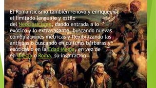 El Romanticismo también renovó y enriqueció
el limitado lenguaje y estilo
del Neoclasicismo, dando entrada a lo
exótico y lo extravagante, buscando nuevas
combinaciones métricas y flexibilizando las
antiguas o buscando en culturas bárbaras y
exóticas o en la Edad Media, en vez de
en Grecia o Roma, su inspiración.
 