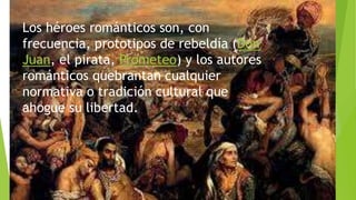 Los héroes románticos son, con
frecuencia, prototipos de rebeldía (Don
Juan, el pirata, Prometeo) y los autores
románticos quebrantan cualquier
normativa o tradición cultural que
ahogue su libertad.
 