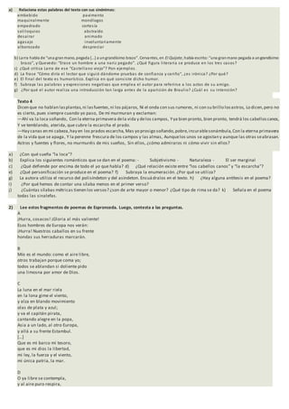 a) Relaciona estas palabras del texto con sus sinónimas:
embebido pavimento
maquinalmente monólogos
empedrado cortesía
soliloquios abstraído
desairar animado
agasajo involuntariamente
alborozado despreciar
b) Larra habla de “una granmano, pegada […] a ungrandísimo brazo”. Cervantes, en El Quijote, había escrito:“una granmano pegada a ungrandísimo
brazo”, y Quevedo: “Erase un hombre a una nariz pegado”. ¿Qué figura literaria se produce en los tres casos?
c) ¿Qué critica Larra de ese “Castellano viejo”? Pon ejemplos.
d) La frase “Cómo diría el lector que siguió dándome pruebas de confianza y cariño”, ¿es irónica? ¿Por qué?
e) El final del texto es humorístico. Explica en qué consiste dicho humor.
f) Subraya las palabras y expresiones negativas que emplea el autor para referirse a los actos de su amigo.
g) ¿Por qué el autor realiza una introducción tan larga antes de la aparición de Braulio? ¿Cuál es su intención?
Texto 4
Dicen que no hablan lasplantas,ni lasfuentes,ni los pájaros, Ni el onda con sus rumores, ni con su brillo losastros, Lo dicen,pero no
es cierto, pues siempre cuando yo paso, De mí murmuran y exclaman:
—Ahí va la loca soñando, Con la eterna primavera dela vida y delos campos, Yya bien pronto, bien pronto, tendrá los cabelloscanos,
Y ve temblando, aterida, que cubre la escarcha el prado.
—Hay canas en mi cabeza,hay en los prados escarcha, Mas yo prosigo soñando,pobre,incurablesonámbula, Con la eterna primavera
de la vida que se apaga, Y la perenne frescura de los campos y las almas, Aunquelos unos se agostan y aunque las otras seabrasan.
Astros y fuentes y flores, no murmuréis de mis sueños, Sin ellos, ¿cómo admiraros ni cómo vivir sin ellos?
a) ¿Con qué sueña “la loca”?
b) Explica los siguientes románticos que se dan en el poema: - Subjetivismo - Naturaleza - El ser marginal
c) ¿Qué defiende por encima de todo el yo que habla? d) ¿Qué relación existe entre “los cabellos canos” y “la escarcha”?
e) ¿Qué personificación se produce en el poema? f) Subraya la enumeración. ¿Por qué se utiliza?
g) La autora utiliza el recurso del polisíndeton y del asíndeton. Encuádralos en el texto. h) ¿Hay alguna antítesis en el poema?
i) ¿Por qué hemos de contar una sílaba menos en el primer verso?
j) ¿Cuántas sílabas métricas tienen los versos? ¿son de arte mayor o menor? ¿Qué tipo de rima se da? k) Señala en el poema
todas las sinalefas.
2) Lee estos fragmentos de poemas de Espronceda. Luego, contesta a las preguntas.
A
¡Hurra, cosacos! ¡Gloria al más valiente!
Esos hombres de Europa nos verán:
¡Hurra! Nuestros caballos en su frente
hondas sus herraduras marcarán.
B
Mío es el mundo: como el aire libre,
otros trabajan porque coma yo;
todos se ablandan si doliente pido
una limosna por amor de Dios.
C
La luna en el mar riela
en la lona gime el viento,
y alza en blando movimiento
olas de plata y azul;
y va el capitán pirata,
cantando alegre en la popa,
Asia a un lado, al otro Europa,
y allá a su frente Estambul.
[…]
Que es mi barco mi tesoro,
que es mi dios la libertad,
mi ley, la fuerza y el viento,
mi única patria, la mar.
D
O ya libre se contempla,
y al aire puro respira,
 