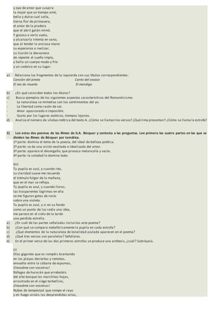 y oye de amor que suspira
la mujer que un tiempo amó,
bella y dulce cual solía,
tierna flor de primavera,
el amor de la pradera
que el abril galán mimó.
Y gozoso a verla vuela,
y alcanzarla intenta en vano,
que al tender la ansiosa mano
su esperanza a realizar,
su ilusión la desvanece
de repente el sueño impío,
y halla un cuerpo mudo y frío
y un cadalso en su lugar.
a) Relaciona los fragmentos de la izquierda con sus títulos correspondientes:
Canción del pirata Canto del cosaco
El reo de muerte El mendigo
b) ¿En qué coinciden todos los títulos?
c) Busca ejemplos de los siguientes aspectos característicos del Romanticismo.
- La naturaleza se mimetiza con los sentimientos del yo.
- La libertad como razón de ser.
- Amor apasionado e imposible.
- Gusto por los lugares exóticos, tiempos lejanos.
d) Analiza el número de sílabas métrica del texto A. ¿Cómo se llaman los versos? ¿Quérima presentan? ¿Cómo se llama la estrofa?
3) Lee estos dos poemas de las Rimas de G.A. Bécquer y contesta a las preguntas. Lee primero las cuatro partes en las que se
dividen las Rimas de Bécquer por temática.
1ª parte: domina el tema de la poesía, del ideal de belleza poética.
2ª parte: se da una visión exaltada e idealizada del amor.
3ª parte: aparece el desengaño, que provoca melancolía y vacío.
4ª parte: la soledad lo domina todo.
XIII
Tu pupila es azul, y cuando ríes,
su claridad suave me recuerda
el trémulo fulgor de la mañana,
que en el mar se refleja.
Tu pupila es azul, y cuando lloras,
las trasparentes lágrimas en ella
se me figuran gotas de rocío
sobre una violeta.
Tu pupila es azul, y si en su fondo
como un punto de luz radia una idea,
me parece en el cielo de la tarde
una perdida estrella.
a) ¿En cuál de las partes señaladas incluirías este poema?
b) ¿Con qué se compara metafóricamente la pupila en cada estrofa?
c) ¿Qué elementos de la naturaleza de tonalidad azulada aparecen en el poema?
d) ¿Qué tres versos son paralelos? Señálalos.
e) En el primer verso de las dos primeras estrofas se produce una antítesis, ¿cuál? Subráyala.
LII
Olas gigantes que os rompéis bramando
en las playas desiertas y remotas,
envuelto entre la sábana de espumas,
¡llevadme con vosotras!
Ráfagas de huracán que arrebatáis
del alto bosque las marchitas hojas,
arrastrado en el ciego torbellino,
¡llevadme con vosotras!
Nubes de tempestad que rompe el rayo
y en fuego ornáis las desprendidas orlas,
 