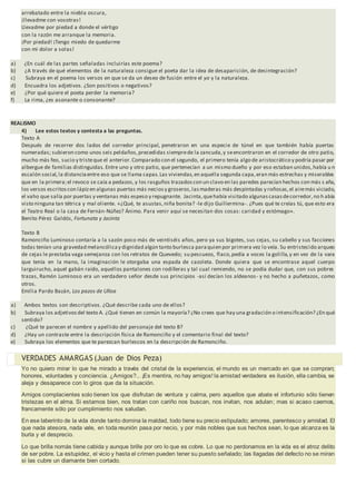 arrebatado entre la niebla oscura,
¡llevadme con vosotras!
Llevadme por piedad a donde el vértigo
con la razón me arranque la memoria.
¡Por piedad! ¡Tengo miedo de quedarme
con mi dolor a solas!
a) ¿En cuál de las partes señaladas incluirías este poema?
b) ¿A través de qué elementos de la naturaleza consigue el poeta dar la idea de desaparición, de desintegración?
c) Subraya en el poema los versos en que se da un deseo de fusión entre el yo y la naturaleza.
d) Encuadra los adjetivos. ¿Son positivos o negativos?
e) ¿Por qué quiere el poeta perder la memoria?
f) La rima, ¿es asonante o consonante?
REALISMO
4) Lee estos textos y contesta a las preguntas.
Texto A
Después de recorrer dos lados del corredor principal, penetraron en una especie de túnel en que también había puertas
numeradas; subieron como unos seis peldaños,precedidas siemprede la zancuda,y seencontraron en el corredor de otro patio,
mucho más feo, sucio y tristeque el anterior.Comparado con el segundo, el primero tenía algo de aristocrático y podría pasar por
albergue de familias distinguidas. Entre uno y otro patio, que pertenecían a un mismo dueño y por eso estaban unidos,había u n
escalón social,la distanciaentre eso que se llama capas.Las viviendas,en aquella segunda capa,eran más estrechas y miserables
que en la primera;el revoco se caía a pedazos,y los rasguños trazadoscon un clavo en las paredes parecían hechos con más s aña,
los versos escritoscon lápizen algunas puertas más neciosy groseros,lasmaderas más despintadas y roñosas,el airemás viciado,
el vaho que salía por puertas y ventanas más espeso y repugnante. Jacinta,quehabía visitado algunascasasdecorredor,no h abía
visto ninguna tan tétrica y mal oliente. «¿Qué, te asustas,niña bonita? -le dijo Guillermina-. ¿Pues qué te creías tú, que esto era
el Teatro Real o la casa de Fernán-Núñez? Ánimo. Para venir aquí se necesitan dos cosas: caridad y estómago».
Benito Pérez Galdós, Fortunata y Jacinta
Texto B
Ramonciño Luminoso contaría a la sazón poco más de veintiséis años, pero ya sus bigotes, sus cejas, su cabello y sus facciones
todas tenían una gravedad melancólicay dignidad algún tanto burlesca paraquien por primera vez lo veía. Su entristecido arqueo
de cejas le prestaba vaga semejanza con los retratos de Quevedo; su pescuezo, flaco,pedía a voces la golilla,y en vez de la vara
que tenía en la mano, la imaginación le otorgaba una espada de cazoleta. Donde quiera que se encontrase aquel cuerpo
larguirucho, aquel gabán raído, aquellos pantalones con rodilleras y tal cual remiendo, no se podía dudar que, con sus pobres
trazas, Ramón Luminoso era un verdadero señor desde sus principios -así decían los aldeanos- y no hecho a puñetazos, como
otros.
Emilia Pardo Bazán, Los pazos de Ulloa
a) Ambos textos son descriptivos. ¿Qué describe cada uno de ellos?
b) Subraya los adjetivosdel texto A. ¿Qué tienen en común la mayoría? ¿No crees que hay una gradación o intensificación? ¿En qué
sentido?
c) ¿Qué te parecen el nombre y apellido del personaje del texto B?
d) ¿Hay un contraste entre la descripción física de Ramonciño y el comentario final del texto?
e) Subraya los elementos que te parezcan burlescos en la descripción de Ramonciño.
VERDADES AMARGAS (Juan de Dios Peza)
Yo no quiero mirar lo que he mirado a través del cristal de la experiencia; el mundo es un mercado en que se compran;
honores, voluntades y conciencia. ¿Amigos?... ¡Es mentira, no hay amigos! la amistad verdadera es ilusión, ella cambia, se
aleja y desaparece con lo giros que da la situación.
Amigos complacientes solo tienen los que disfrutan de ventura y calma, pero aquellos que abate el infortunio sólo tienen
tristezas en el alma. Si estamos bien, nos tratan con cariño nos buscan, nos invitan, nos adulan; mas si acaso caemos,
francamente sólo por cumplimiento nos saludan.
En ese laberinto de la vida donde tanto domina la maldad, todo tiene su precio estipulado; amores, parentesco y amistad. El
que nada atesora, nada vale, en toda reunión pasa por necio, y por más nobles que sus hechos sean, lo que alcanza es la
burla y el desprecio.
Lo que brilla nomás tiene cabida y aunque brille por oro lo que es cobre. Lo que no perdonamos en la vida es el atroz delito
de ser pobre. La estupidez, el vicio y hasta el crimen pueden tener su puesto señalado; las llagadas del defecto no se miran
si las cubre un diamante bien cortado.
 