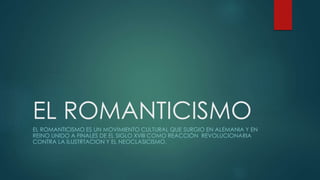 EL ROMANTICISMO
EL ROMANTICISMO ES UN MOVIMIENTO CULTURAL QUE SURGIO EN ALEMANIA Y EN
REINO UNIDO A FINALES DE EL SIGLO XVIII COMO REACCIÓN REVOLUCIONARIA
CONTRA LA ILUSTRTACION Y EL NEOCLASICISMO.
 