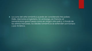  La cuna del arte romántico puede ser considerada tres países:
Italia, Alemania e Inglaterra. Sin embargo, en Francia, el
romanticismo gana fuerza como en ningún otro país y, a través de
los artistas franceses, los ideales románticos se extienden por Europa
y por América.
 