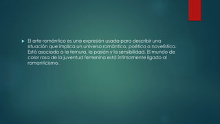  El arte romántico es una expresión usada para describir una
situación que implica un universo romántico, poético o novelístico.
Está asociado a la ternura, la pasión y la sensibilidad. El mundo de
color rosa de la juventud femenina está íntimamente ligado al
romanticismo.
 