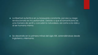  La libertad autentica en su búsqueda constante, por eso su rasgo
revolucionario es incuestionable. Debido a que el romanticismo es
una manera de sentir y concebir la naturaleza, así como a la vida y
al ser humano mismo.
 Se desarrollo en la primera mitad del siglo XIX, extendiéndose desde
Inglaterra y Alemania.
 