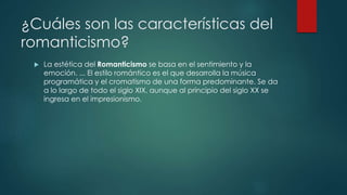 ¿Cuáles son las características del
romanticismo?
 La estética del Romanticismo se basa en el sentimiento y la
emoción. ... El estilo romántico es el que desarrolla la música
programática y el cromatismo de una forma predominante. Se da
a lo largo de todo el siglo XIX, aunque al principio del siglo XX se
ingresa en el impresionismo.
 
