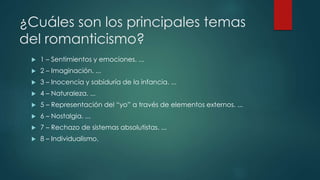 ¿Cuáles son los principales temas
del romanticismo?
 1 – Sentimientos y emociones. ...
 2 – Imaginación. ...
 3 – Inocencia y sabiduría de la infancia. ...
 4 – Naturaleza. ...
 5 – Representación del “yo” a través de elementos externos. ...
 6 – Nostalgia. ...
 7 – Rechazo de sistemas absolutistas. ...
 8 – Individualismo.
 