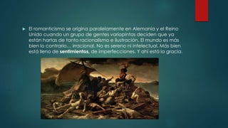  El romanticismo se origina paralelamente en Alemania y el Reino
Unido cuando un grupo de gentes variopintas deciden que ya
están hartas de tanto racionalismo e ilustración. El mundo es más
bien lo contrario… irracional. No es sereno ni intelectual. Más bien
está lleno de sentimientos, de imperfecciones. Y ahí está la gracia.
 