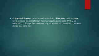  El Romanticismo es un movimiento artístico, literario y cultural que
tuvo su inicio en Inglaterra y Alemania a fines del siglo XVIII, y se
extendió a otros países de Europa y las Américas durante la primera
mitad del siglo XIX.
 