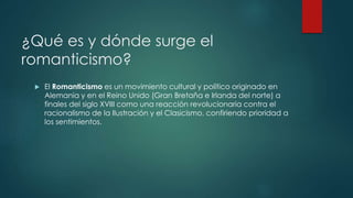 ¿Qué es y dónde surge el
romanticismo?
 El Romanticismo es un movimiento cultural y político originado en
Alemania y en el Reino Unido (Gran Bretaña e Irlanda del norte) a
finales del siglo XVIII como una reacción revolucionaria contra el
racionalismo de la Ilustración y el Clasicismo, confiriendo prioridad a
los sentimientos.
 