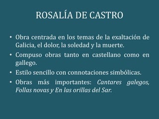 ROSALÍA DE CASTRO
• Obra centrada en los temas de la exaltación de
Galicia, el dolor, la soledad y la muerte.
• Compuso obras tanto en castellano como en
gallego.
• Estilo sencillo con connotaciones simbólicas.
• Obras más importantes: Cantares galegos,
Follas novas y En las orillas del Sar.
 