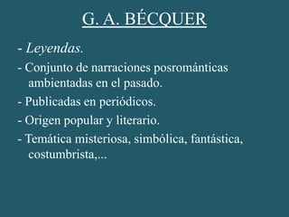 G. A. BÉCQUER
- Leyendas.
- Conjunto de narraciones posrománticas
ambientadas en el pasado.
- Publicadas en periódicos.
- Origen popular y literario.
- Temática misteriosa, simbólica, fantástica,
costumbrista,...
 