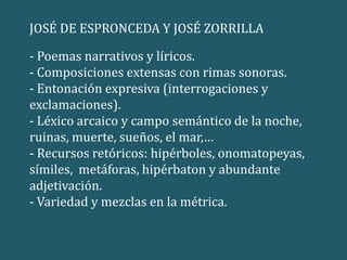 JOSÉ DE ESPRONCEDA Y JOSÉ ZORRILLA
- Poemas narrativos y líricos.
- Composiciones extensas con rimas sonoras.
- Entonación expresiva (interrogaciones y
exclamaciones).
- Léxico arcaico y campo semántico de la noche,
ruinas, muerte, sueños, el mar,…
- Recursos retóricos: hipérboles, onomatopeyas,
símiles, metáforas, hipérbaton y abundante
adjetivación.
- Variedad y mezclas en la métrica.
 