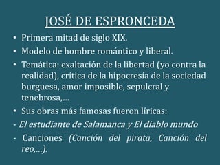 JOSÉ DE ESPRONCEDA
• Primera mitad de siglo XIX.
• Modelo de hombre romántico y liberal.
• Temática: exaltación de la libertad (yo contra la
realidad), crítica de la hipocresía de la sociedad
burguesa, amor imposible, sepulcral y
tenebrosa,…
• Sus obras más famosas fueron líricas:
- El estudiante de Salamanca y El diablo mundo
- Canciones (Canción del pirata, Canción del
reo,…).
 