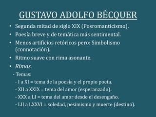 GUSTAVO ADOLFO BÉCQUER
• Segunda mitad de siglo XIX (Posromanticismo).
• Poesía breve y de temática más sentimental.
• Menos artificios retóricos pero: Simbolismo
(connotación).
• Ritmo suave con rima asonante.
• Rimas.
- Temas:
- I a XI = tema de la poesía y el propio poeta.
- XII a XXIX = tema del amor (esperanzado).
- XXX a LI = tema del amor desde el desengaño.
- LII a LXXVI = soledad, pesimismo y muerte (destino).
 