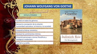 JOHANN WOLFGANG VON GOETHE
Escribió en todos los géneros.
Renovó la concepción de la relación:
humanidad-naturaleza, la historia y la sociedad.
Destacó los sentimientos íntimos.
Presentó al héroe romántico.
ESTILO LITERARIO
Presentó personajes y temas filosóficos y
teológicos medievales.
Fue fiel a su estilo.
 