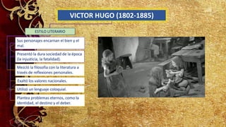 VICTOR HUGO (1802-1885)
Sus personajes encarnan el bien y el
mal.
Presentó la dura sociedad de la época
(la injusticia, la fatalidad).
ESTILO LITERARIO
Mezcló la filosofía con la literatura a
través de reflexiones personales.
Exaltó los valores nacionales.
Utilizó un lenguaje coloquial.
Plantea problemas eternos, como la
identidad, el destino y el deber.
 