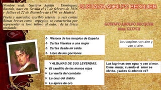 Nombre real: Gustavo Adolfo Domínguez
Bastida, nace en Sevilla el 17 de febrero de 1836
y fallece el 22 de diciembre de 1870 en Madrid .
Poeta y narrador, escribió setenta y seis cortas
Rimas breves como arpegios, se caracteriza por
representar el tono íntimo al oído, de la lírica
profunda.
❖ Historia de los templos de España
❖ Cartas literaias a una mujer
❖ Cartas desde mi celda
❖ Libro de los gorriones
Y ALGUNAS DE SUS LEYENDAS:
❖ El caudillo de las manos rojas
❖ La vuelta del combate
❖ La cruz del diablo
❖ La ajorca de oro
Los suspiros son aire y
van al aire.
Las lágrimas son agua y van al mar.
Dime, mujer, cuando el amor se
olvida, ¿sabes tú adónde va?
 