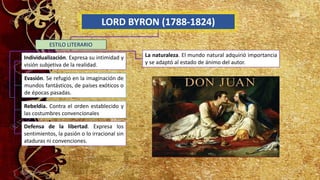 LORD BYRON (1788-1824)
Individualización. Expresa su intimidad y
visión subjetiva de la realidad.
Defensa de la libertad. Expresa los
sentimientos, la pasión o lo irracional sin
ataduras ni convenciones.
ESTILO LITERARIO
Evasión. Se refugió en la imaginación de
mundos fantásticos, de países exóticos o
de épocas pasadas.
Rebeldía. Contra el orden establecido y
las costumbres convencionales
La naturaleza. El mundo natural adquirió importancia
y se adaptó al estado de ánimo del autor.
 