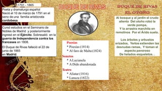 (1791 - 1865
Poeta y dramaturgo español
Nació el 10 de marzo de 1791 en el
seno de una familia aristócrata
cordobesa.
Cursó estudios en el Seminario de
Nobles de Madrid y posteriormente
ingresó en el Ejército. Sobresalió en la
guerra de Independencia contra los
franceses en 1808.
El Duque de Rivas falleció el 22 de
junio de 1865
en Madrid.
Al bosque y al jardín el crudo
aliento Del otoño robó la
verde pompa,
Y la arrastra marchita en
remolinos Por el Árido suelo.
Los árboles y arbustos
erizados, Yertos extienden las
desnudas ramas, Y toman el
aspecto pavoroso
De helados esqueletos. .
Poesías
* Poesías (1814)
* Al faro de Malta (1824)
Sonetos
* ALucianela
* A Dido abandonada
Teatro
* Aliatar (1816)
* Lanuza (1822)
 