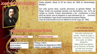Poeta español. Nació el 25 de marzo de 1808 en Almendralejo,
Badajoz.
Con sólo quince años, cuando ahorcaron al general Rafael de
Riego, fundó una sociedad secreta, Los Numantinos, con el fin de
vengar su muerte. Fueron descubiertos y les condenaron a cinco
años de cárcel, que se redujeron a unas semanas en un convento
de Guadalajara, luga donde compondría el poema Pelayo.
José de Espronceda murió en Madrid el 23 de mayo de 1842.
Poemas mayores
El Pelayo (1827)
El estudiante de Salamanca (1839)
El diablo mundo (1841, inacabada)
Poesía breve (1840)
«A una dama burlada»
«A la noche»
«El pescador»
Con diez cañones por
banda, viento en popa, a
toda vela, no corta el mar,
sino vuela un velero
bergantín.
Bajel pirata que llaman,
por su bravura, el Temido,
en todo mar conocido
del uno al otro confín.
 