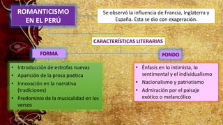 ROMANTICISMO
EN EL PERÚ
• Introducción de estrofas nuevas
• Aparición de la prosa poética
• Innovación en la narrativa
(tradiciones)
• Predominio de la musicalidad en los
versos
Se observó la influencia de Francia, Inglaterra y
España. Esta se dio con exageración.
• Énfasis en lo intimista, lo
sentimental y el individualismo
• Nacionalismo y patriotismo
• Admiración por el paisaje
exótico o melancólico
FORMA FONDO
CARACTERÍSTICAS LITERARIAS
 