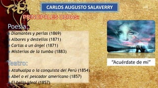 CARLOS AUGUSTO SALAVERRY
“Acuérdate de mí”
 Diamantes y perlas (1869)
 Albores y destellos (1871)
 Cartas a un ángel (1871)
 Misterios de la tumba (1883)
 Atahualpa o la conquista del Perú (1854)
 Abel o el pescador americano (1857)
 El bello ideal (1857)
 
