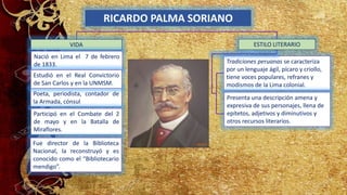 RICARDO PALMA SORIANO
VIDA
Nació en Lima el 7 de febrero
de 1833.
Poeta, periodista, contador de
la Armada, cónsul
Estudió en el Real Convictorio
de San Carlos y en la UNMSM.
Tradiciones peruanas se caracteriza
por un lenguaje ágil, pícaro y criollo,
tiene voces populares, refranes y
modismos de la Lima colonial.
Presenta una descripción amena y
expresiva de sus personajes, llena de
epítetos, adjetivos y diminutivos y
otros recursos literarios.
ESTILO LITERARIO
Participó en el Combate del 2
de mayo y en la Batalla de
Miraflores.
Fue director de la Biblioteca
Nacional, la reconstruyó y es
conocido como el “Bibliotecario
mendigo”.
 