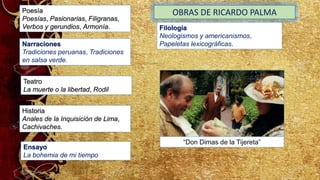 Historia
Anales de la Inquisición de Lima,
Cachivaches.
Narraciones
Tradiciones peruanas, Tradiciones
en salsa verde.
Poesía
Poesías, Pasionarias, Filigranas,
Verbos y gerundios, Armonía.
Teatro
La muerte o la libertad, Rodil
OBRAS DE RICARDO PALMA
Filología
Neologismos y americanismos,
Papeletas lexicográficas.
Ensayo
La bohemia de mi tiempo
“Don Dimas de la Tijereta”
 
