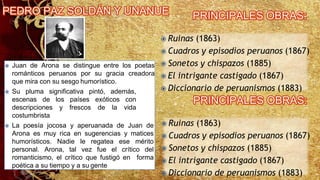  Juan de Arona se distingue entre los poetas
románticos peruanos por su gracia creadora
que mira con su sesgo humorístico.
 Su pluma significativa pintó, además,
escenas de los países exóticos con
descripciones y frescos de la vida
costumbrista
 La poesía jocosa y aperuanada de Juan de
Arona es muy rica en sugerencias y matices
humorísticos. Nadie le regatea ese mérito
personal. Arona, tal vez fue el crítico del
romanticismo, el crítico que fustigó en forma
poética a su tiempo y a su gente
 Ruinas (1863)
 Cuadros y episodios peruanos (1867)
 Sonetos y chispazos (1885)
 El intrigante castigado (1867)
 Diccionario de peruanismos (1883)
 Ruinas (1863)
 Cuadros y episodios peruanos (1867)
 Sonetos y chispazos (1885)
 El intrigante castigado (1867)
 Diccionario de peruanismos (1883)
 