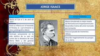 JORGE ISAACS
VIDA
Nació en Cali el 1 de abril de
1837.
Participó activamente en la
vida política de su país en
contra de la dictadura de José
María Melo y del general
Tomás Cipriano de Mosquera.
Pasó su infancia en la hacienda
El Paraíso, la cual enmarcó su
obra autobiográfica María.
María considerada la mejor novela
del Romanticismo hispanoamericano.
Desarrolla el tema del amor truncado
por la muerte.
Describe magistralmente los paisajes
de su tierra.
Evoca el pasado de momentos
idílicos.
ESTILO LITERARIO
 