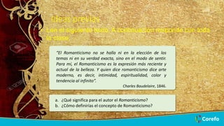 8/26/2022 6
Ideas previas
“El Romanticismo no se halla ni en la elección de los
temas ni en su verdad exacta, sino en el modo de sentir.
Para mí, el Romanticismo es la expresión más reciente y
actual de la belleza. Y quien dice romanticismo dice arte
moderno, es decir, intimidad, espiritualidad, color y
tendencia al infinito”.
Charles Baudelaire, 1846.
• Lee el siguiente texto. A continuación responde con toda
la clase.
a. ¿Qué significa para el autor el Romanticismo?
b. ¿Cómo definirías el concepto de Romanticismo?
 