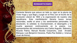 Corriente literaria que estuvo en todo su vigor en la pluma de
Víctor Hugo y que llegó y surgió en el Perú con el triunfo de la
revolución Liberal de 1854 y la organización de nuestra vida
republicana. Esta manifestación literaria busca temas
nacionales, exalta el amor y los sentimientos personales; la
desolación, la soledad, la incomprensión, el desengaño y la
muerte aparecen continuamente en la poesía. Los
representantes del romanticismo son Carlos Augusto Salaverry,
Ricardo Palma, Manuel Nicolás Corpancho, José Arnaldo
Márquez, Luis Benjamín Cisneros, Pedro Paz Soldán y Unanue
(Juan de Arona).
ROMANTICISMO
 
