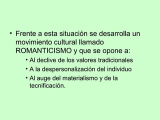 • Frente a esta situación se desarrolla un
movimiento cultural llamado
ROMANTICISMO y que se opone a:
• Al declive de los valores tradicionales
• A la despersonalización del individuo
• Al auge del materialismo y de la
tecnificación.
 