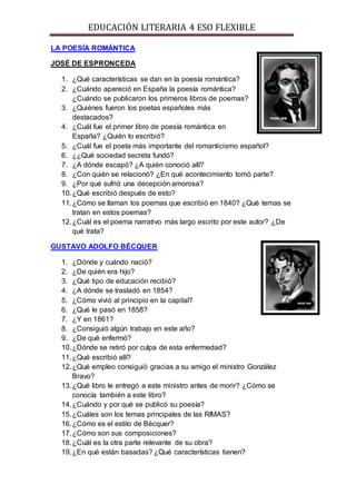 EDUCACIÓN LITERARIA 4 ESO FLEXIBLE
LA POESÍA ROMÁNTICA
JOSÉ DE ESPRONCEDA
1. ¿Qué características se dan en la poesía romántica?
2. ¿Cuándo apareció en España la poesía romántica?
¿Cuándo se publicaron los primeros libros de poemas?
3. ¿Quiénes fueron los poetas españoles más
destacados?
4. ¿Cuál fue el primer libro de poesía romántica en
España? ¿Quién lo escribió?
5. ¿Cuál fue el poeta más importante del romanticismo español?
6. ¿¿Qué sociedad secreta fundó?
7. ¿A dónde escapó? ¿A quién conoció allí?
8. ¿Con quién se relacionó? ¿En qué acontecimiento tomó parte?
9. ¿Por qué sufrió una decepción amorosa?
10.¿Qué escribió después de esto?
11.¿Cómo se llaman los poemas que escribió en 1840? ¿Qué temas se
tratan en estos poemas?
12.¿Cuál es el poema narrativo más largo escrito por este autor? ¿De
qué trata?
GUSTAVO ADOLFO BÉCQUER
1. ¿Dónde y cuándo nació?
2. ¿De quién era hijo?
3. ¿Qué tipo de educación recibió?
4. ¿A dónde se trasladó en 1854?
5. ¿Cómo vivió al principio en la capital?
6. ¿Qué le pasó en 1858?
7. ¿Y en 1861?
8. ¿Consiguió algún trabajo en este año?
9. ¿De qué enfermó?
10.¿Dónde se retiró por culpa de esta enfermedad?
11.¿Qué escribió allí?
12.¿Qué empleo consiguió gracias a su amigo el ministro González
Bravo?
13.¿Qué libro le entregó a este ministro antes de morir? ¿Cómo se
conocía también a este libro?
14.¿Cuándo y por qué se publicó su poesía?
15.¿Cuáles son los temas principales de las RIMAS?
16.¿Cómo es el estilo de Bécquer?
17.¿Cómo son sus composiciones?
18.¿Cuál es la otra parte relevante de su obra?
19.¿En qué están basadas? ¿Qué características tienen?
 