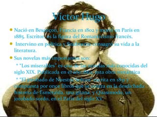 Nació en Besançon, Francia en 1802 y murió en París en
1885. Escritor, es la figura del Romanticismo francés.
 Intervino en política y finalmente consagró su vida a la
literatura.
Sus novelas más importantes son:
* “Los miserables” es una de las novelas más conocidas del
siglo XIX. Publicada en el año 1862, esta obra romántica
* “El jorobado de Nuestra Señora” escrita en 1831 y
compuesta por once libros que se centra en la desdichada
historia de Esmeralda, una gitana, y Quasimodo, un
jorobado sordo, en el París del siglo XV.
 