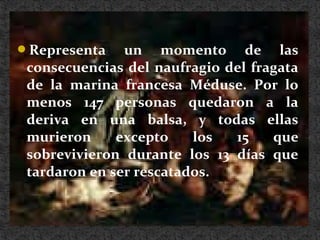Representa un momento de las
consecuencias del naufragio del fragata
de la marina francesa Méduse. Por lo
menos 147 personas quedaron a la
deriva en una balsa, y todas ellas
murieron excepto los 15 que
sobrevivieron durante los 13 días que
tardaron en ser rescatados.
 