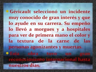 Géricault seleccionó un incidente
muy conocido de gran interés y que
lo ayude en su carrera. Su empeño
lo llevó a morgues y a hospitales
para ver de primera mano el color y
la textura de la carne de las
personas agonizantes y muertas.
Esta obra tuvo un gran
reconocimiento internacional hasta
nuestros días.
 