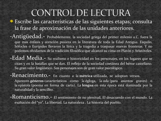 Escribe las características de las siguientes etapas; consulta
la frase de aproximación de las unidades anteriores.
-Antigüedad.- Probablemente, la sociedad griega del primer milenio a.C. fuera la
que más énfasis y atención pusiera en la literatura de toda la Edad Antigua. Esquilo,
Sófocles o Eurípides llevaron la lírica y la tragedia a traspasar nuevas fronteras. Y no
podemos olvidarnos de la tradición filosófica que alcanzó su cima en Platón y Aristóteles.
-Edad Media.- Su realismo e historicidad en los personajes, en los lugares que se
citan y en la batallas que se dan. El reflejo de la sociedad coetánea del héroe castellano.
Su gran valor lingüístico. Sus personajes son de gran valor psicológico.
-Renacimiento.- En cuanto a la métrica utilizada, se adoptan versos.
Aparecen géneros característicos como la égloga, la oda (para asuntos graves) o
la epístola (poema en forma de carta). La lengua en esta época está dominada por la
naturalidad y la sencillez.
-Romanticismo.- El sentimiento de no plenitud. El desacuerdo con el mundo. La
exaltación del “yo”. La libertad. La naturaleza . La historia del pueblo.
 
