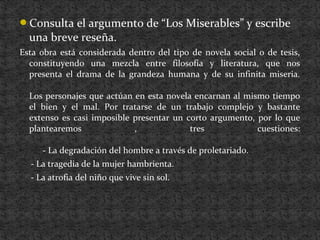 Consulta el argumento de “Los Miserables” y escribe
una breve reseña.
Esta obra está considerada dentro del tipo de novela social o de tesis,
constituyendo una mezcla entre filosofía y literatura, que nos
presenta el drama de la grandeza humana y de su infinita miseria.
Los personajes que actúan en esta novela encarnan al mismo tiempo
el bien y el mal. Por tratarse de un trabajo complejo y bastante
extenso es casi imposible presentar un corto argumento, por lo que
plantearemos , tres cuestiones:
- La degradación del hombre a través de proletariado.
- La tragedia de la mujer hambrienta.
- La atrofia del niño que vive sin sol.
 
