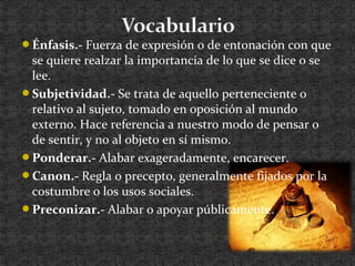 Énfasis.- Fuerza de expresión o de entonación con que
se quiere realzar la importancia de lo que se dice o se
lee.
Subjetividad.- Se trata de aquello perteneciente o
relativo al sujeto, tomado en oposición al mundo
externo. Hace referencia a nuestro modo de pensar o
de sentir, y no al objeto en sí mismo.
Ponderar.- Alabar exageradamente, encarecer.
Canon.- Regla o precepto, generalmente fijados por la
costumbre o los usos sociales.
Preconizar.- Alabar o apoyar públicamente.
 