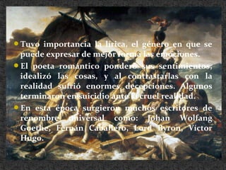 Tuvo importancia la lírica, el género en que se
puede expresar de mejor forma las emociones.
El poeta romántico ponderó sus sentimientos,
idealizó las cosas, y al contrastarlas con la
realidad sufrió enormes decepciones. Algunos
terminaron en suicidio ante la cruel realidad.
En esta época surgieron muchos escritores de
renombre universal como: Johan Wolfang
Goethe, Fernán Caballero, Lord Byron, Víctor
Hugo.
 