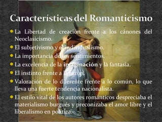 La Libertad de creación frente a los cánones del
Neoclasicismo.
El subjetivismo y el individualismo.
La importancia de los sentimientos.
La excelencia de la imaginación y la fantasía.
El instinto frente a la razón.
Valoración de lo diferente frente a lo común, lo que
lleva una fuerte tendencia nacionalista.
El estilo vital de los autores románticos despreciaba el
materialismo burgués y preconizaba el amor libre y el
liberalismo en política.
 