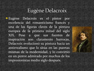 Eugène Delacroix es el pintor por
excelencia del romanticismo francés y
una de las figuras claves de la pintura
europea de la primera mitad del siglo
XIX. Pese a que sus fuentes de
inspiración son claramente barrocas,
Delacroix evolucionó su pintura hacia un
antirrealismo que lo sitúa en las puertas
mismas de la modernidad, y lo convirtió
en un pintor admirado por muchos de los
impresionistas medio siglo después.
 