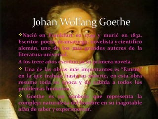 Nació en Frankfurt en 1749 y murió en 1832.
Escritor, poeta, dramaturgo, novelista y científico
alemán, uno de los más grandes autores de la
literatura universal.
A los trece años escribió ya su primera novela.
 Una de las obras más importantes es “Fausto”
en la que trabajó hasta su muerte, en esta obra
resume toda su época y da cabida a todos los
problemas humanos.
 Goethe es un símbolo que representa la
compleja naturaleza del hombre en su inagotable
afán de saber y experimentar.
 
