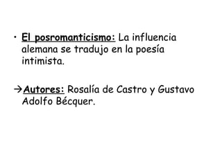 El posromanticismo:  La influencia alemana se tradujo en la poesía intimista.  Autores:  Rosalía de Castro y Gustavo Adolfo Bécquer. 