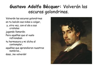 Gustavo Adolfo Bécquer:  Volverán las oscuras golondrinas. Volverán las oscuras golondrinas  en tu balcón sus nidos a colgar, y, otra vez, con el ala a sus cristales jugando llamarán;  Pero aquéllas que el vuelo refrenaban  tu hermosura y mi dicha al contemplar, aquéllas que aprendieron nuestros nombres...  ésas...¡no volverán! 
