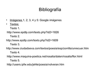 Bibliografía Imágenes  1, 2, 3, 4 y 5: Google imágenes Textos: Texto 1. http://www.epdlp.com/texto.php?id2=1826 Texto 2. http://www.epdlp.com/texto.php?id2=1609 Texto 3. http://www.ciudadseva.com/textos/poesia/esp/zorrilla/unrecuer.htm Texto 4. http://www.maquina-poetica.net/rosalia/daten/rosalia/flor.html Texto 5. http://users.ipfw.edu/jehle/poesia/volveran.htm 