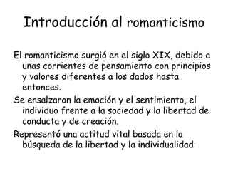 Introducción al  romanticismo El romanticismo surgió en el siglo XIX, debido a unas corrientes de pensamiento con principios y valores diferentes a los dados hasta entonces. Se ensalzaron la emoción y el sentimiento, el individuo frente a la sociedad y la libertad de conducta y de creación. Representó una actitud vital basada en la búsqueda de la libertad y la individualidad . 